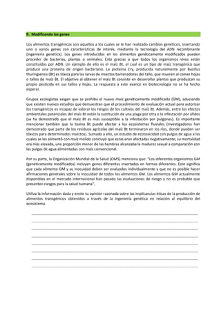 9. Modificando los genes
Los alimentos transgénicos son aquellos a los cuales se le han realizado cambios genéticos, insertando
uno o varios genes con características de interés, mediante la tecnología del ADN recombinante
(ingeniería genética). Los genes introducidos en los alimentos genéticamente modificados pueden
proceder de bacterias, plantas o animales. Esto gracias a que todos los organismos vivos están
constituidos por ADN. Un ejemplo de ello es el maíz Bt, el cual es un tipo de maíz transgénico que
produce una proteína de origen bacteriano. La proteína Cry, producida naturalmente por Bacillus
thuringiensis (Bt) es tóxica para las larvas de insectos barrenadores del tallo, que mueren al comer hojas
o tallos de maíz Bt. El objetivo al obtener el maíz Bt consiste en desarrollar plantas que produzcan su
propio pesticida en sus tallos y hojas. La respuesta a este avance en biotecnología no se ha hecho
esperar.
Grupos ecologistas exigen que se prohíba el nuevo maíz genéticamente modificado (GM), aduciendo
que existen nuevos estudios que demuestran que el procedimiento de evaluación actual para autorizar
los transgénicos es incapaz de valorar los riesgos de los cultivos del maíz Bt. Además, entre los efectos
ambientales potenciales del maíz Bt están la sustitución de una plaga por otra o la infestación por áfidos
(se ha demostrado que el maíz Bt es más susceptible a la infestación por pulgones). Es importante
mencionar también que la toxina Bt puede afectar a los ecosistemas fluviales (investigadores han
demostrado que parte de los residuos agrícolas del maíz Bt terminaron en los ríos, donde pueden ser
tóxicos para determinados insectos). Sumado a ello, un estudio de ecotoxicidad con pulgas de agua a las
cuales se les alimentó con maíz molido concluyó que estas eran afectadas negativamente; su mortalidad
era más elevada, una proporción menor de las hembras alcanzaba la madurez sexual a comparación con
las pulgas de agua alimentadas con maíz convencional.
Por su parte, la Organización Mundial de la Salud (OMS) menciona que: “Los diferentes organismos GM
(genéticamente modificados) incluyen genes diferentes insertados en formas diferentes. Esto significa
que cada alimento GM y su inocuidad deben ser evaluados individualmente y que no es posible hacer
afirmaciones generales sobre la inocuidad de todos los alimentos GM. Los alimentos GM actualmente
disponibles en el mercado internacional han pasado las evaluaciones de riesgo y no es probable que
presenten riesgos para la salud humana”.
Utiliza la información dada y emite tu opinión razonada sobre las implicancias éticas de la producción de
alimentos transgénicos obtenidos a través de la ingeniería genética en relación al equilibrio del
ecosistema.
……………………………………………………………………………………………………………………………………………………………
……………………………………………………………………………………………………………………………………………………………
……………………………………………………………………………………………………………………………………………………………
……………………………………………………………………………………………………………………………………………………………
……………………………………………………………………………………………………………………………………………………………
……………………………………………………………………………………………………………………………………………………………
……………………………………………………………………………………………………………………………………………………………
……………………………………………………………………………………………………………………………………………………………
 