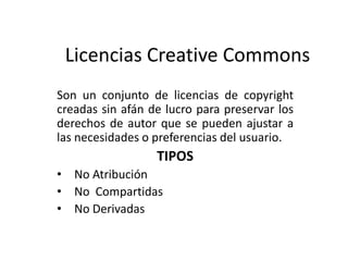 Licencias Creative Commons
Son un conjunto de licencias de copyright
creadas sin afán de lucro para preservar los
derechos de autor que se pueden ajustar a
las necesidades o preferencias del usuario.
TIPOS
• No Atribución
• No Compartidas
• No Derivadas
 