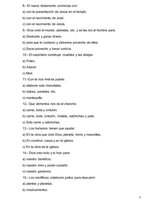 3
8.- El nuevo testamento comienza con:
a) con la presentación de Jesús en el templo.
b) con el nacimiento de José.
c) con el nacimiento de Jesús.
9.- Dios creó el mundo, planetas, etc. y se las dio al hombre para:
a) Destruirlo y ganar dinero.
b) para que lo cuidaran y obtuviera provecho de ellos.
c) Sacar provecho y hacer codicia.
10.- El carpintero construye muebles y las abejas:
a) Polen.
b) Azúcar.
c) Miel.
11.-Con la rica miel se puede:
a) elaborar solo chocolates.
b) dulces, pasteles, etc.
c) mantequilla.
12.- Que alimentos nos da el chancho:
a) carne, bota y cinturón.
b) carne, bota, cinturón, chuleta, salchichas y pate.
c) Solo carne y salchichas.
13.- Los humanos tienen que ayudar:
a) En la obra que creó Dios, planeta, tierra y maravillas.
b) En construir casas y en la iglesia.
c) En la obra de la iglesia.
14.- Dios creo todo y lo hizo para:
a) nuestro beneficio.
b) nuestro bien y poder cuidarlo.
c) nuestra ganancia.
15.- Los científicos colaboran juntos para descubrir:
a) plantas y planetas.
b) medicamentos.
 