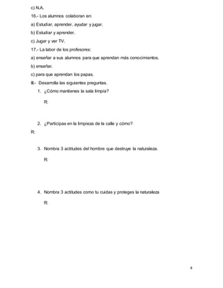 4
c) N.A.
16.- Los alumnos colaboran en:
a) Estudiar, aprender, ayudar y jugar.
b) Estudiar y aprender.
c) Jugar y ver TV.
17.- La labor de los profesores:
a) enseñar a sus alumnos para que aprendan más conocimientos.
b) enseñar.
c) para que aprendan los papas.
III.- Desarrolla las siguientes preguntas.
1. ¿Cómo mantienes la sala limpia?
R:
2. ¿Participas en la limpieza de la calle y cómo?
R:
3. Nombra 3 actitudes del hombre que destruye la naturaleza.
R:
4. Nombra 3 actitudes como tu cuidas y proteges la naturaleza
R:
 