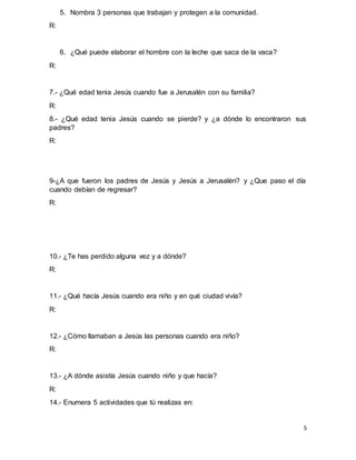 5
5. Nombra 3 personas que trabajan y protegen a la comunidad.
R:
6. ¿Qué puede elaborar el hombre con la leche que saca de la vaca?
R:
7.- ¿Qué edad tenia Jesús cuando fue a Jerusalén con su familia?
R:
8.- ¿Qué edad tenia Jesús cuando se pierde? y ¿a dónde lo encontraron sus
padres?
R:
9-¿A que fueron los padres de Jesús y Jesús a Jerusalén? y ¿Que paso el día
cuando debían de regresar?
R:
10.- ¿Te has perdido alguna vez y a dónde?
R:
11.- ¿Qué hacía Jesús cuando era niño y en qué ciudad vivía?
R:
12.- ¿Cómo llamaban a Jesús las personas cuando era niño?
R:
13.- ¿A dónde asistía Jesús cuando niño y que hacía?
R:
14.- Enumera 5 actividades que tú realizas en:
 