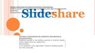 Ventajas y desventajas de compartir documentos y
presentaciones.
Podemos ayudar a los demás usuarios a resolver dudas
sobre algún tema en específico.
Desventajas.
Si no ponemos una seguridad nuestro trabajo puede
ser mal utilizado.
Ventajas y desventajas de compartir documentos y presentaciones.
•Podemos ayudar a los demás usuarios a resolver dudas sobre algún tema en específico.
Desventajas.
•Si no ponemos una seguridad nuestro trabajo puede ser mal utilizado.
 