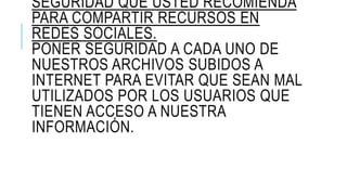 SEGURIDAD QUE USTED RECOMIENDA
PARA COMPARTIR RECURSOS EN
REDES SOCIALES.
PONER SEGURIDAD A CADA UNO DE
NUESTROS ARCHIVOS SUBIDOS A
INTERNET PARA EVITAR QUE SEAN MAL
UTILIZADOS POR LOS USUARIOS QUE
TIENEN ACCESO A NUESTRA
INFORMACIÓN.
 