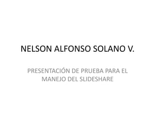 NELSON ALFONSO SOLANO V.

 PRESENTACIÓN DE PRUEBA PARA EL
     MANEJO DEL SLIDESHARE
 