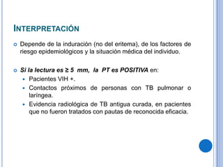 INTERPRETACIÓN


Depende de la induración (no del eritema), de los factores de
riesgo epidemiológicos y la situación médica del individuo.



Si la lectura es ≥ 5 mm, la PT es POSITIVA en:
 Pacientes VIH +.
 Contactos próximos de personas con TB pulmonar o
laríngea.
 Evidencia radiológica de TB antigua curada, en pacientes
que no fueron tratados con pautas de reconocida eficacia.

 
