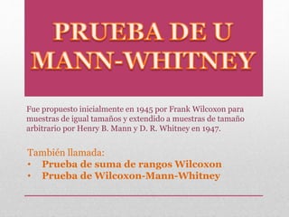 También llamada:
• Prueba de suma de rangos Wilcoxon
• Prueba de Wilcoxon-Mann-Whitney
Fue propuesto inicialmente en 1945 por Frank Wilcoxon para
muestras de igual tamaños y extendido a muestras de tamaño
arbitrario por Henry B. Mann y D. R. Whitney en 1947.
 