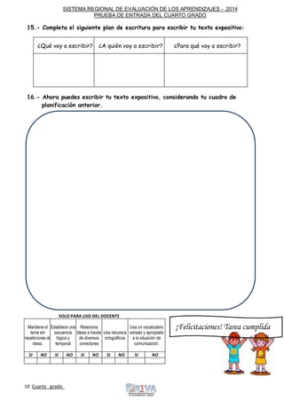 SISTEMA REGIONAL DE EVALUACIÓN DE LOS APRENDIZAJES - 2014
PRUEBA DE ENTRADA DEL CUARTO GRADO
10 Cuarto grado Sigue
adelante
15.- Completa el siguiente plan de escritura para escribir tu texto expositivo:
¿Qué voy a escribir? ¿A quién voy a escribir? ¿Para qué voy a escribir?
16.- Ahora puedes escribir tu texto expositivo, considerando tu cuadro de
planificación anterior.
SOLO PARA USO DEL DOCENTE
Mantiene el
tema sin
repeticiones de
ideas.
Establece una
secuencia
lógica y
temporal
Relaciona
ideas a través
de diversos
conectores
Usa recursos
ortográficos
Usa un vocabulario
variado y apropiado
a la situación de
comunicación.
SI NO SI NO SI NO SI NO SI NO
¡Felicitaciones! Tarea cumplida
 