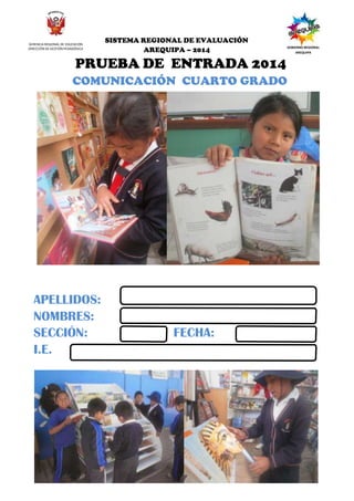 SISTEMA REGIONAL DE EVALUACIÓN DE LOS APRENDIZAJES - 2013
PRUEBA DE PROCESO DEL TERCER GRADO
5 Tercer Grado Sigue
adelante
GERENCIA REGIONAL DE EDUCACIÓN
DIRECCIÓN DE GESTIÓN PEDAGÓGICA
SISTEMA REGIONAL DE EVALUACIÓN
AREQUIPA – 2014
GOBIERNO REGIONAL
AREQUIPA
PRUEBA DE ENTRADA 2014
COMUNICACIÓN CUARTO GRADO
APELLIDOS:
NOMBRES:
SECCIÓN: FECHA:
I.E.
 