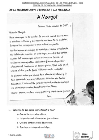 SISTEMA REGIONAL DE EVALUACIÓN DE LOS APRENDIZAJES - 2014
PRUEBA DE ENTRADA DEL CUARTO GRADO
6 Cuarto grado Sigue
adelante
1.- ¿Qué fue lo que nunca contó Margot a Ana?
a.- Que se iba a estudiar a Piura.
b.- Lo que vio en el sótano antes que se fuera.
c.- Que ella consigue lo que se propone.
d.- Que tuvo un ataque de nostalgia.
LEE LA SIGUIENTE CARTA Y RESPONDE A LAS PREGUNTAS
 