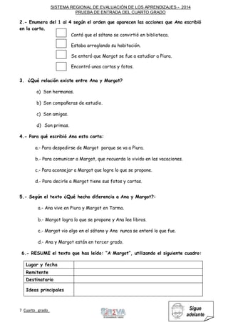 SISTEMA REGIONAL DE EVALUACIÓN DE LOS APRENDIZAJES - 2014
PRUEBA DE ENTRADA DEL CUARTO GRADO
7 Cuarto grado Sigue
adelante
2.- Enumera del 1 al 4 según el orden que aparecen las acciones que Ana escribió
en la carta.
Contó que el sótano se convirtió en biblioteca.
Estaba arreglando su habitación.
Se enteró que Margot se fue a estudiar a Piura.
Encontró unas cartas y fotos.
3. ¿Qué relación existe entre Ana y Margot?
a) Son hermanas.
b) Son compañeras de estudio.
c) Son amigas.
d) Son primas.
4.- Para qué escribió Ana esta carta:
a.- Para despedirse de Margot porque se va a Piura.
b.- Para comunicar a Margot, que recuerda lo vivido en las vacaciones.
c.- Para aconsejar a Margot que logre lo que se propone.
d.- Para decirle a Margot tiene sus fotos y cartas.
5.- Según el texto ¿Qué hecho diferencia a Ana y Margot?:
a.- Ana vive en Piura y Margot en Tarma.
b.- Margot logra lo que se propone y Ana lee libros.
c.- Margot vio algo en el sótano y Ana nunca se enteró lo que fue.
d.- Ana y Margot están en tercer grado.
6.- RESUME el texto que has leído: “A Margot”, utilizando el siguiente cuadro:
Lugar y fecha
Remitente
Destinatario
Ideas principales
 