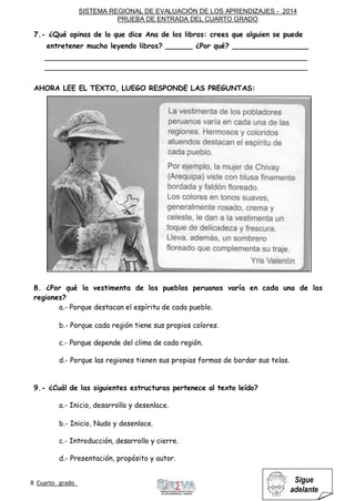 SISTEMA REGIONAL DE EVALUACIÓN DE LOS APRENDIZAJES - 2014
PRUEBA DE ENTRADA DEL CUARTO GRADO
8 Cuarto grado Sigue
adelante
7.- ¿Qué opinas de lo que dice Ana de los libros: crees que alguien se puede
entretener mucho leyendo libros? ______ ¿Por qué? _________________
___________________________________________________________
___________________________________________________________
AHORA LEE EL TEXTO, LUEGO RESPONDE LAS PREGUNTAS:
8. ¿Por qué la vestimenta de los pueblos peruanos varía en cada una de las
regiones?
a.- Porque destacan el espíritu de cada pueblo.
b.- Porque cada región tiene sus propios colores.
c.- Porque depende del clima de cada región.
d.- Porque las regiones tienen sus propias formas de bordar sus telas.
9.- ¿Cuál de las siguientes estructuras pertenece al texto leído?
a.- Inicio, desarrollo y desenlace.
b.- Inicio, Nudo y desenlace.
c.- Introducción, desarrollo y cierre.
d.- Presentación, propósito y autor.
 