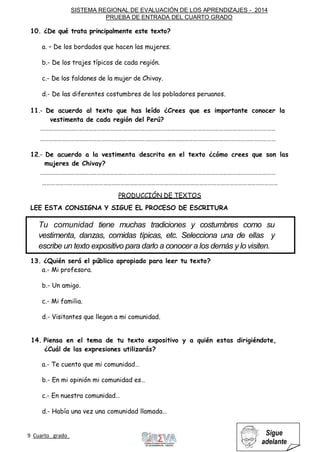 SISTEMA REGIONAL DE EVALUACIÓN DE LOS APRENDIZAJES - 2014
PRUEBA DE ENTRADA DEL CUARTO GRADO
9 Cuarto grado Sigue
adelante
10. ¿De qué trata principalmente este texto?
a. – De los bordados que hacen las mujeres.
b.- De los trajes típicos de cada región.
c.- De los faldones de la mujer de Chivay.
d.- De las diferentes costumbres de los pobladores peruanos.
11.- De acuerdo al texto que has leído ¿Crees que es importante conocer la
vestimenta de cada región del Perú?
………………………………………………………………………………………………………………………………………………
………………………………………………………………………………………………………………………………………………
12.- De acuerdo a la vestimenta descrita en el texto ¿cómo crees que son las
mujeres de Chivay?
………………………………………………………………………………………………………………………………………………
………………………………………………………………………………………………………………………………………………
PRODUCCIÓN DE TEXTOS
LEE ESTA CONSIGNA Y SIGUE EL PROCESO DE ESCRITURA
13. ¿Quién será el público apropiado para leer tu texto?
a.- Mi profesora.
b.- Un amigo.
c.- Mi familia.
d.- Visitantes que llegan a mi comunidad.
14. Piensa en el tema de tu texto expositivo y a quién estas dirigiéndote,
¿Cuál de las expresiones utilizarás?
a.- Te cuento que mi comunidad…
b.- En mi opinión mi comunidad es…
c.- En nuestra comunidad…
d.- Había una vez una comunidad llamada…
Tu comunidad tiene muchas tradiciones y costumbres como su
vestimenta, danzas, comidas típicas, etc. Selecciona una de ellas y
escribe un texto expositivo para darlo a conocer a los demás y lo visiten.
 