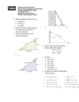 1. Modele lasgráficasde las funciones:
a. F(x)=3x + 5
b. F(x)=4x2
- 6
c. F(x)=
3𝑥+3
4𝑥−5
2. Exprese lasrazonestrigonométricas
con respectoa laspartesde un
triángulorectángulo
3. Halle losdatosfaltantesenlos
siguientes triángulos
a.
b.
b. d.
4. Para las siguientesfuncioneshalle
f(g(x)),g(f(x)),f(f(x))yg(g(x))
𝐹( 𝑥) = 3𝑥 + 6
𝑔( 𝑥) =
3𝑥 + 6
4𝑥
5. Grafique:
a. F(x) = senx
b. F(x) = cos x
c. F(x) = tan x
d. F(x) = 3senx
e. F(x) =cos2x
f. F(x) =3sen(x +2)
6. Compruebe lassiguientesidentidades
trigonométricas
Subdirección de Educación
Departamento de Educación Contratada
Colegio CAFAM SANTA LUCÍA
Área Matemáticas
Diagnóstico grado Decimo
Profesor: Alvaro Baquero Soler
 