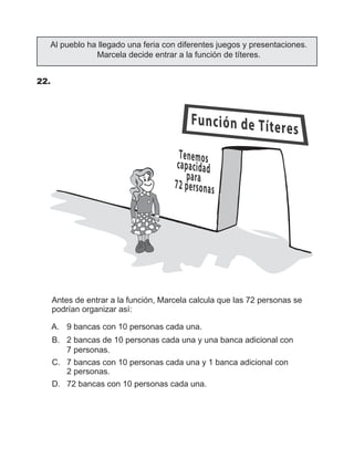Al pueblo ha llegado una feria con diferentes juegos y presentaciones.
Marcela decide entrar a la función de títeres.
22.	
Antes de entrar a la función, Marcela calcula que las 72 personas se
podrían organizar así:
   A.	 9 bancas con 10 personas cada una.
   B.	 2 bancas de 10 personas cada una y una banca adicional con
7 personas.
   C.	 7 bancas con 10 personas cada una y 1 banca adicional con
2 personas.
   D.	 72 bancas con 10 personas cada una.
 