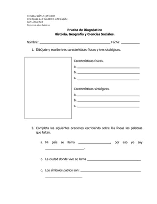 FUNDACIÓN JUAN XXIII
COLEGIO SAN GABRIEL ARCÁNGEL
LOS ÁNGELES
Terceros años básicos.
Prueba de Diagnóstico
Historia, Geografía y Ciencias Sociales.
Nombre: __________________________________________ Fecha: ___________
1. Dibújate y escribe tres características físicas y tres sicológicas.
Características físicas.
a. _____________________________________
b. _____________________________________
c. _____________________________________
Características sicológicas.
a. _____________________________________
b. _____________________________________
c. _____________________________________
2. Completa las siguientes oraciones escribiendo sobre las líneas las palabras
que faltan.
a. Mi país se llama ___________________, por eso yo soy
_______________________.
b. La ciudad donde vivo se llama ________________________________
c. Los símbolos patrios son: ____________________________________
______________________
 