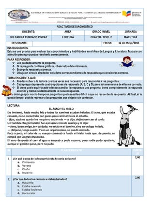 REACTIVOS DE DIAGNÓSTICO
DOCENTE: ÁREA GRADO / NIVEL JORNADA
ING.YADIRA TUMBACO PINCAY LECTURA CUARTO / NIVEL 2 MATUTINA
ESTUDIANTE: FECHA: 12 de Mayo/2015
INSTRUCCIONES.
Esta es una prueba para evaluar tus conocimientos y habilidades en el Área de Lengua y Literatura. Trabaja con
atención para que puedas resolverla correctamente.
PARA RESPONDER:
 Lee cuidadosamente la pregunta.
 Si la pregunta contiene gráficos, obsérvalos detenidamente.
 Escoge la respuesta correcta.
 Dibuja un círculo alrededor de la letra correspondiente a la respuesta que consideres correcta.
TOMA EN CUENTA QUE:
 Puedes volver a la lectura cuantas veces sea necesario para responder a las preguntas.
 Cadapreguntapresentacuatroopciones de respuesta (A, B, C y D), pero solamente una de ellas es correcta.
 Si creesqueteequivocasteydeseascambiarlarespuestaauna pregunta, borra completamente la respuesta
anterior y marca cuidadosamente la nueva respuesta.
No te detengaspormucho tiempo en preguntas que te resulten difícil o que no recuerdes la respuesta. Al final, si te
queda tiempo, podrás regresar a las preguntas que dejaste sin contestar.
LECTURA:
EL ASNO Y EL HIELO
Era invierno, hacía mucho frío y todos los caminos estaban helados. El asno, que estaba
cansado, no se encontraba con ganas para caminar hasta el establo.
- ¡Epa, aquí me quedo! ya no quiero andar más —se dijo, dejándose caer al suelo.
Un hambriento gorrioncillo fue a posarse cerca de su oreja y le dijo:
—Asno, buen amigo, ten cuidado; no estás en el camino, sino en un lago helado.
— ¡Déjame, tengo sueño! Y con un largo bostezo, se quedó dormido.
Poco a poco, el calor de su cuerpo comenzó a fundir el hielo hasta que, de pronto, se
rompió con un gran chasquido.
El asno despertó al caer al agua y empezó a pedir socorro, pero nadie pudo ayudarlo,
aunque el gorrión quiso, pero no pudo.
№ PLANTEAMIENTO PUNTA
JE
1 ¿En qué épocadel año ocurrió esta historia del asno?
a. Primavera
b. Verano
c. Otoño
d. Invierno
2,00
2 ¿Por qué todos los caminos estaban helados?
a. Hacía frío
b. Estaba nevando
c. Estaba lloviendo
d. Hacía calor
2,00
 