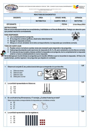 REACTIVOS DE DIAGNÓSTICO
DOCENTE: ÁREA GRADO / NIVEL JORNADA
MATEMÁTICA CUARTO / NIVEL 2 MATUTINA
ESTUDIANTE: FECHA: 13 de Mayo/2015
INSTRUCCIONES.
Esta esunapruebaparaevaluartusconocimientosy habilidadesen el Áreade Matemática. Trabaja con atención para
que puedas resolverla correctamente.
PARA RESPONDER:
 Lee cuidadosamente la pregunta.
 Si la pregunta contiene gráficos, obsérvalos detenidamente.
 Escoge la respuesta correcta.
 Dibuja un círculo alrededor de la letra correspondiente a la respuesta que consideres correcta.
TOMA EN CUENTA QUE:
 Puedes volver a la lectura cuantas veces sea necesario para responder a las preguntas.
 Cadapreguntapresentacuatroopciones de respuesta (A, B, C y D), pero solamente una de ellas es correcta.
 Si creesqueteequivocasteydeseascambiarlarespuestaauna pregunta, borra completamente la respuesta
anterior y marca cuidadosamente la nueva respuesta.
No te detengaspormucho tiempo en preguntasqueteresulten difícileso queno recuerdes la respuesta. Al final, si te
queda tiempo, podrás regresar a las preguntas que dejaste sin contestar.
№ PLANTEAMIENTO PUNTA
JE
1 Observael conjunto G,lee yseleccionalaletraquecorrespondealo quedescribe.
a. Útilesescolares
b. Útilesde aseo
c. Útilesde coser
d. Útilespara cocinar
1,00
2 Lacantidad representadaen el ábaco es:
a. 245
b. 124
c. 421
d. 142
1,00
3 En unafruteríahay59 manzanasy17naranjas.¿Cuántasfrutashayen total?
Seleccionalaletracorrespondientealarespuestaque considerescorrecta.
a. 66
b. 76
c. 87
d. 67
1,00
4 Lacantidad representadacon lasregletases:
a. 69
b. 96
c. 78
d. 99
1,00
G
 