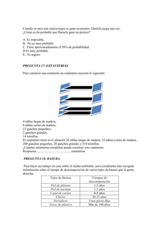 Cuando se saca una canica negra se gana un premio. Daniela juega una vez.
¿Cómo es de probable que Daniela gane un premio?

A. Es imposible.
B. No es muy probable.
C. Tiene aproximadamente el 50% de probabilidad.
D Es muy probable.
E. Es seguro.


PREGU TA 17: ESTA TERÍAS

Para construir una estantería un carpintero necesita lo siguiente:




4 tablas largas de madera,
6 tablas cortas de madera,
12 ganchos pequeños,
2 ganchos grandes,
14 tornillos.
El carpintero tiene en el almacén 26 tablas largas de madera, 33 tablas cortas de madera,
200 ganchos pequeños, 20 ganchos grandes y 510 tornillos.
¿Cuántas estanterías completas puede construir este carpintero
Respuesta:...........................................estanterías

PREGU TA 18: BASURA

 Para hacer un trabajo en casa sobre el medio ambiente, unos estudiantes han recogido
información sobre el tiempo de descomposición de varios tipos de basura que la gente
desecha:
                     Tipos de Basura                 Tiempos de
                                                  descomposición
                      Piel de plátano                 1-3 años
                      Piel de naranja                 1-3 años
                      Cajas de cartón                 0-5 años
                          Chicles                    20-25 años
                        Periódicos                Unos pocos días
                     Vasos de plástico            Más de 100 años
 