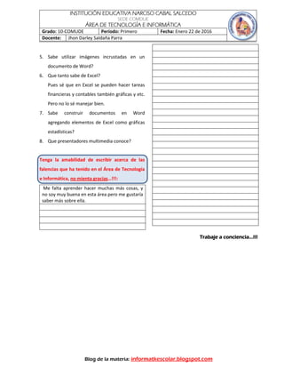 INSTITUCIÓN EDUCATIVA NARCISO CABAL SALCEDO
SEDE COMDUE
ÁREA DE TECNOLOGÍA E INFORMÁTICA
Grado: 10-COMUDE Período: Primero Fecha: Enero 22 de 2016
Docente: Jhon Darley Saldaña Parra
Blog de la materia: informatkescolar.blogspot.com
5. Sabe utilizar imágenes incrustadas en un
documento de Word?
6. Que tanto sabe de Excel?
Pues sé que en Excel se pueden hacer tareas
financieras y contables también gráficas y etc.
Pero no lo sé manejar bien.
7. Sabe construir documentos en Word
agregando elementos de Excel como gráficas
estadísticas?
8. Que presentadores multimedia conoce?
Tenga la amabilidad de escribir acerca de las
falencias que ha tenido en el Área de Tecnología
e Informática, no mienta gracias…!!!:
Me falta aprender hacer muchas más cosas, y
no soy muy buena en esta área pero me gustaría
saber más sobre ella.
Trabaje a conciencia…!!!
 
