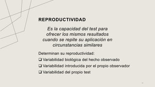 REPRODUCTIVIDAD
Es la capacidad del test para
ofrecer los mismos resultados
cuando se repite su aplicación en
circunstancias similares
Determinan su reproductividad:
 Variabilidad biológica del hecho observado
 Variabilidad introducida por el propio observador
 Variabilidad del propio test
14
 