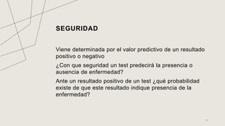 SEGURIDAD
Viene determinada por el valor predictivo de un resultado
positivo o negativo
¿Con que seguridad un test predecirá la presencia o
ausencia de enfermedad?
Ante un resultado positivo de un test ¿qué probabilidad
existe de que este resultado indique presencia de la
enfermedad?
15
 