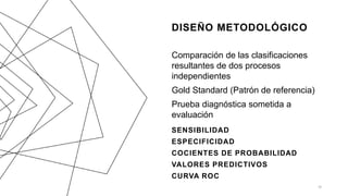 DISEÑO METODOLÓGICO
Comparación de las clasificaciones
resultantes de dos procesos
independientes
Gold Standard (Patrón de referencia)
Prueba diagnóstica sometida a
evaluación
SENSIBILIDAD
ESPECIFICIDAD
COCIENTES DE PROBABILIDAD
VALORES PREDICTIVOS
CURVA ROC
16
 