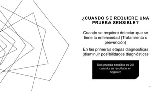 ¿CUANDO SE REQUIERE UNA
PRUEBA SENSIBLE?
Cuando se requiere detectar que se
tiene la enfermedad (Tratamiento o
prevención)
En las primeras etapas diagnósticas
(disminuir posibilidades diagnósticas
20
Una prueba sensible es útil
cuando su resultado en
negativo
 