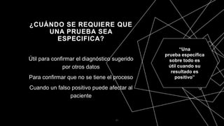 ¿CUÁNDO SE REQUIERE QUE
UNA PRUEBA SEA
ESPECIFICA?
Útil para confirmar el diagnóstico sugerido
por otros datos
Para confirmar que no se tiene el proceso
Cuando un falso positivo puede afectar al
paciente
21
“Una
prueba específica
sobre todo es
útil cuando su
resultado es
positivo”
 