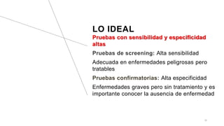 LO IDEAL
Pruebas con sensibilidad y especificidad
altas
Pruebas de screening: Alta sensibilidad
Adecuada en enfermedades peligrosas pero
tratables
Pruebas confirmatorias: Alta especificidad
Enfermedades graves pero sin tratamiento y es
importante conocer la ausencia de enfermedad
22
 