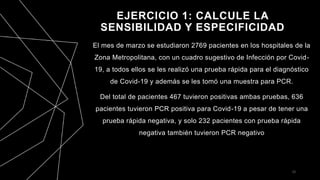 EJERCICIO 1: CALCULE LA
SENSIBILIDAD Y ESPECIFICIDAD
El mes de marzo se estudiaron 2769 pacientes en los hospitales de la
Zona Metropolitana, con un cuadro sugestivo de Infección por Covid-
19, a todos ellos se les realizó una prueba rápida para el diagnóstico
de Covid-19 y además se les tomó una muestra para PCR.
Del total de pacientes 467 tuvieron positivas ambas pruebas, 636
pacientes tuvieron PCR positiva para Covid-19 a pesar de tener una
prueba rápida negativa, y solo 232 pacientes con prueba rápida
negativa también tuvieron PCR negativo
23
 