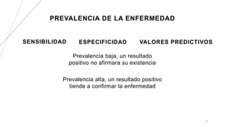 PREVALENCIA DE LA ENFERMEDAD
SENSIBILIDAD
Prevalencia alta, un resultado positivo
tiende a confirmar la enfermedad
ESPECIFICIDAD
Prevalencia baja, un resultado
positivo no afirmara su existencia
30
VALORES PREDICTIVOS
 