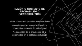 RAZÓN O COCIENTE DE
PROBABILIDAD
(VEROSIMILITUD)
Miden cuanto mas probable es un resultado
concreto (positivo o negativo) según la
presencia o ausencia de enfermedad
No dependen de la prevalencia de la
enfermedad en la población estudiada
33
 