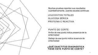 Muchas pruebas reportan sus resultados
cuantitativamente, usando escalas continuas
LEUCOCITOS TOTALES
GLUCOSA SÉRICA
PROTEÍNA C REACTIVA
PUNTO DE CORTE:
Arriba de ese punto indica presencia de la
enfermedad
Debajo de ese punto indica ausencia de
enfermedad
36
¿QUÉ EXACTITUD DIAGNOSTICA
TIENE ESTE PUNTO DE CORTE?
 