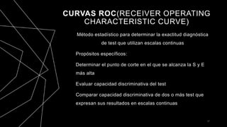 CURVAS ROC(RECEIVER OPERATING
CHARACTERISTIC CURVE)
Método estadístico para determinar la exactitud diagnóstica
de test que utilizan escalas continuas
Propósitos específicos:
Determinar el punto de corte en el que se alcanza la S y E
más alta
Evaluar capacidad discriminativa del test
Comparar capacidad discriminativa de dos o más test que
expresan sus resultados en escalas continuas
37
 