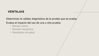 VENTAJAS
Determinan la validez diagnóstica de la prueba que se evalúa
Evalua el impacto del uso de una u otra prueba:
• Manejo clínico
• Decision terpéutica
• Resultados de salud
6
 