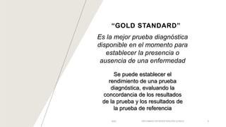 “GOLD STANDARD”
Es la mejor prueba diagnóstica
disponible en el momento para
establecer la presencia o
ausencia de una enfermedad
2022 DIPLOMADO EN INVESTIGACIÓN CLÍNICA 8
Se puede establecer el
rendimiento de una prueba
diagnóstica, evaluando la
concordancia de los resultados
de la prueba y los resultados de
la prueba de referencia
 