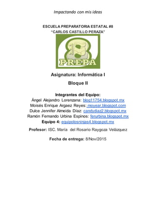 Impactando con mis ideas
ESCUELA PREPARATORIA ESTATAL #8
“CARLOS CASTILLO PERAZA”
Asignatura: Informática I
Bloque II
Integrantes del Equipo:
Ángel Alejandro Lorenzana: blog11754.blogspot.mx
Moisés Enrique Argaez Reyes: moyear.blogspot.com
Dulce Jennifer Almeida Díaz: candydiaz2.blogspot.mx
Ramón Fernando Urbina Espinos: ferurbina.blogspot.mx
Equipo 4: equipolosninjas4.blogspot.mx
Profesor: ISC. María del Rosario Raygoza Velázquez
Fecha de entrega: 8/Nov/2015
 