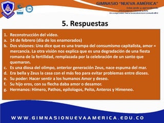 5. Respuestas
1. Reconstrucción del vídeo.
a. 14 de febrero (día de los enamorados)
b. Dos visiones: Una dice que es una trampa del consumismo capitalista, amor =
mercancía. La otra visión nos explica que es una degradación de una fiesta
romana de la fertilidad, remplazada por la celebración de un santo que
quemaron.
c. Es una diosa del olimpo, anterior generación Zeus, nace espuma del mar.
d. Era bella y Zeus la casa con el más feo para evitar problemas entre dioses.
e. Su poder: Hacer sentir a los humanos Amor y deseo.
f. Su hijo eros, con su flecha daba amor o desamor.
g. Hermanos: Hímero, Pathos, epilologos, Peito, Anteros y Himeneo.
 