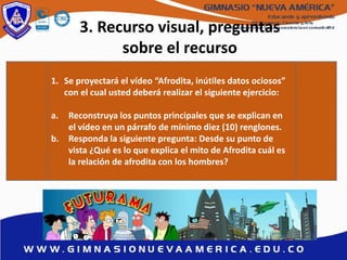 3. Recurso visual, preguntas
sobre el recurso
1. Se proyectará el vídeo “Afrodita, inútiles datos ociosos”
con el cual usted deberá realizar el siguiente ejercicio:
a. Reconstruya los puntos principales que se explican en
el vídeo en un párrafo de mínimo diez (10) renglones.
b. Responda la siguiente pregunta: Desde su punto de
vista ¿Qué es lo que explica el mito de Afrodita cuál es
la relación de afrodita con los hombres?
 