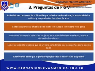 3. Preguntas de F o V
La Estética es una rama de la filosofía que reflexiona sobre el arte, la actividad de los
artistas y sus productos: las obras de arte.
Anaxímenes decía que el principio (arjé) de todas las cosas es el apeiron.
En toda experiencia artística debe existir un espacio, un cuadro y un genio
Cuando se dice que la belleza es subjetiva es porque la belleza es relativa, es decir,
depende de cada uno
Homero escribió la teogonía que es un libro considerado por los expertos como poema
épico
 