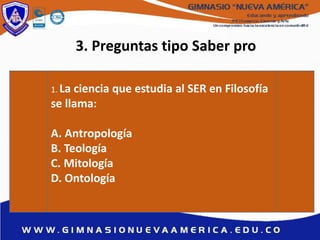 3. Preguntas tipo Saber pro
1. La ciencia que estudia al SER en Filosofía
se llama:
A. Antropología
B. Teología
C. Mitología
D. Ontología
 