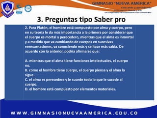3. Preguntas tipo Saber pro
2. Para Platón, el hombre está compuesto por alma y cuerpo, pero
en su teoría le da más importancia a la primera por considerar que
el cuerpo es mortal y perecedero, mientras que el alma es inmortal
y a medida que va cambiando de cuerpos en sucesivas
reencarnaciones, va conociendo más y se hace más sabia. De
acuerdo con lo anterior, podría afirmarse que:
A. mientras que el alma tiene funciones intelectuales, el cuerpo
no.
B. como el hombre tiene cuerpo, el cuerpo piensa y el alma lo
sigue.
C. el alma es perecedera y le sucede todo lo que le sucede al
cuerpo.
D. el hombre está compuesto por elementos materiales.
 