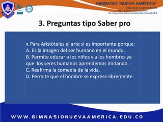 3. Preguntas tipo Saber pro
4. Para Aristóteles el arte si es importante porque:
A. Es la imagen del ser humano en el mundo.
B. Permite educar a los niños y a los hombres ya
que los seres humanos aprendemos imitando.
C. Reafirma la comedia de la vida.
D. Permite que el hombre se exprese libremente.
 