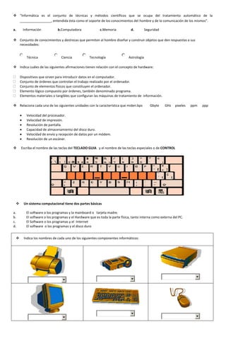  "Informática es el conjunto de técnicas y métodos científicos que se ocupa del tratamiento automático de la
  _________________, entendida ésta como el soporte de los conocimientos del hombre y de la comunicación de los mismos".

a.    Información             b.Computadora               c.Memoria            d.         Seguridad

 Conjunto de conocimientos y destrezas que permiten al hombre diseñar y construir objetos que den respuestas a sus
  necesidades:


         Técnica                Ciencia            Tecnología                Astrología

 Indica cuáles de las siguientes afirmaciones tienen relación con el concepto de hardware:

     Dispositivos que sirven para introducir datos en el computador.
     Conjunto de órdenes que controlan el trabajo realizado por el ordenador.
     Conjunto de elementos físicos que constituyen el ordenador.
     Elemento lógico compuesto por órdenes, también denominado programa.
     Elementos materiales o tangibles que configuran las máquinas de tratamiento de información.

 Relaciona cada una de las siguientes unidades con la característica que miden:bps          Gbyte    GHz   pixeles   ppm   ppp

         Velocidad del procesador.
         Velocidad de impresión.
         Resolución de pantalla.
         Capacidad de almacenamiento del disco duro.
         Velocidad de envío y recepción de datos por un módem.
         Resolución de un escáner.

    Escriba el nombre de las teclas del TECLADO GUIA y el nombre de las teclas especiales o de CONTROL




      Un sistema computacional tiene dos partes básicas

a.       El software o los programas y la mainboard o tarjeta madre.
b.       El software o los programas y el Hardware que es toda la parte física, tanto interna como externa del PC.
c.       El Software o los programas y el Internet
d.       El software o los programas y el disco duro


      Indica los nombres de cada uno de los siguientes componentes informáticos:
 
