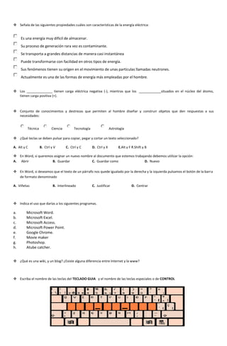  Señala de las siguientes propiedades cuáles son características de la energía eléctrica:


     Es una energía muy difícil de almacenar.
     Su proceso de generación rara vez es contaminante.
     Se transporta a grandes distancias de manera casi instantánea
     Puede transformarse con facilidad en otros tipos de energía.
     Sus fenómenos tienen su origen en el movimiento de unas partículas llamadas neutrones.
     Actualmente es una de las formas de energía más empleadas por el hombre.


 Los ______________ tienen carga eléctrica negativa (-), mientras que los ____________situados en el núcleo del átomo,
  tienen carga positiva (+).



 Conjunto de conocimientos y destrezas que permiten al hombre diseñar y construir objetos que den respuestas a sus
  necesidades:


         Técnica           Ciencia        Tecnología                 Astrología

 ¿Qué teclas se deben pulsar para copiar, pegar y cortar un texto seleccionado?

A. Alt y C         B. Ctrl y V       C. Ctrl y C       D. Ctrl y X         E.Alt y F F.Shift y B

 En Word, si queremos asignar un nuevo nombre al documento que estemos trabajando debemos utilizar la opción:
A. Abrir              B. Guardar              C. Guardar como                 D. Nuevo

 En Word, si deseamos que el texto de un párrafo nos quede igualado por la derecha y la izquierda pulsamos el botón de la barra
  de formato denominado

A. Viñetas                  B. Interlineado            C. Justificar                D. Centrar



 Indica el uso que darías a los siguientes programas.

a.       Microsoft Word.
b.       Microsoft Excel.
c.       Microsoft Access.
d.       Microsoft Power Point.
e.       Google Chrome.
f.       Movie maker
g.       Photoshop.
h.       Atube catcher.


 ¿Qué es una wiki, y un blog? ¿Existe alguna diferencia entre Internet y la www?



 Escriba el nombre de las teclas del TECLADO GUIA y el nombre de las teclas especiales o de CONTROL
 