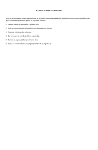 ACTIVIDAD EN WORD GRADO SEPTIMO



Busca en laEnciclopedia Encarta algunos temas de tecnología, selecciónalos y pégalos (sólo texto) en un documento en blanco de
Word. Con este texto deberás realizar las siguientes acciones:

 Cambiar fuente del documento a Verdana, 12p.

 Crear un nuevo título con WORDARTTitulo relacionado con el tema
                                   .

 Presentar el texto en dos columnas.

 Dar formato a los párraf justificar, espaciar 6p.
                         os:

 Numera las páginas (deben ser al menos dos).

 Coloca un encabezado en cada página (enombre de la asignatura).
                                       l
 