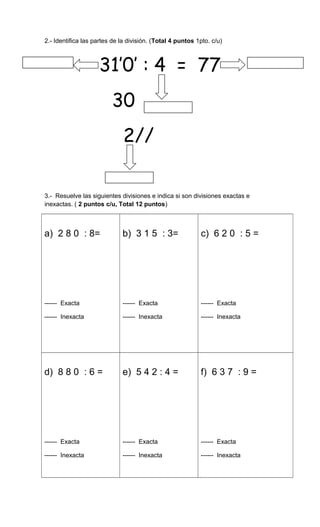 2.- Identifica las partes de la división. (Total 4 puntos 1pto. c/u)
31’0’ : 4 = 77
30
2//
3.- Resuelve las siguientes divisiones e indica si son divisiones exactas e
inexactas. ( 2 puntos c/u, Total 12 puntos)
a) 2 8 0 : 8=
------ Exacta
------ Inexacta
b) 3 1 5 : 3=
------ Exacta
------ Inexacta
c) 6 2 0 : 5 =
------ Exacta
------ Inexacta
d) 8 8 0 : 6 =
------ Exacta
------ Inexacta
e) 5 4 2 : 4 =
------ Exacta
------ Inexacta
f) 6 3 7 : 9 =
------ Exacta
------ Inexacta
 