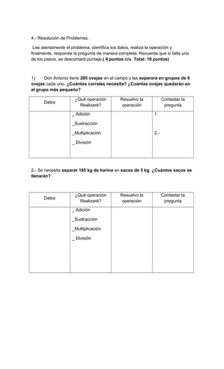 4.- Resolución de Problemas.
Lee atentamente el problema, identifica los datos, realiza la operación y
finalmente, responde la pregunta de manera completa. Recuerda que si falta uno
de los pasos, se descontará puntaje.( 4 puntos c/u Total: 16 puntos)
1) Don Antonio tiene 285 ovejas en el campo y las separará en grupos de 6
ovejas cada uno. ¿Cuántos corrales necesita? ¿Cuántas ovejas quedarán en
el grupo más pequeño?
Datos
¿Qué operación
Realizaré?
Resuelvo la
operación
Contestar la
pregunta
_ Adición
_Sustracción
_Multiplicación
_ División
1.
2.-
2.- Se necesita separar 185 kg de harina en sacos de 5 kg. ¿Cuántos sacos se
llenarán?
Datos
¿Qué operación
Realizaré?
Resuelvo la
operación
Contestar la
pregunta
_ Adición
_Sustracción
_Multiplicación
_ División
 