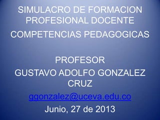 SIMULACRO DE FORMACION
PROFESIONAL DOCENTE
COMPETENCIAS PEDAGOGICAS
PROFESOR
GUSTAVO ADOLFO GONZALEZ
CRUZ
ggonzalez@uceva.edu.co
Junio, 27 de 2013

 