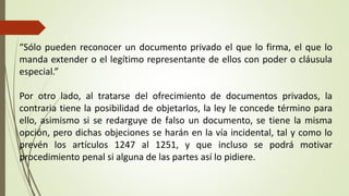 “Sólo pueden reconocer un documento privado el que lo firma, el que lo
manda extender o el legítimo representante de ellos con poder o cláusula
especial.”
Por otro lado, al tratarse del ofrecimiento de documentos privados, la
contraria tiene la posibilidad de objetarlos, la ley le concede término para
ello, asimismo si se redarguye de falso un documento, se tiene la misma
opción, pero dichas objeciones se harán en la vía incidental, tal y como lo
prevén los artículos 1247 al 1251, y que incluso se podrá motivar
procedimiento penal si alguna de las partes así lo pidiere.
 
